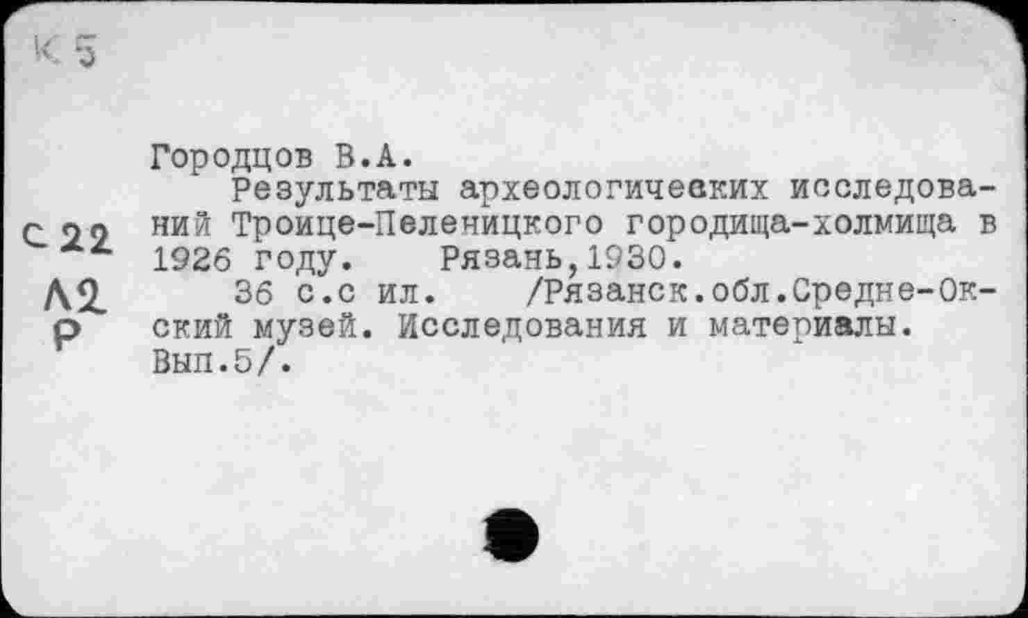 ﻿Городцов В.А.
Результаты археологических исследова-с 29 ний Троице-Пеленйцкого городища-холмища в 1926 году. Рязань,1930.
А2.	36 с.с ил. /Рязанок.обл.Средне-Ок-
р ский музей. Исследования и материалы.
Вып.5/.